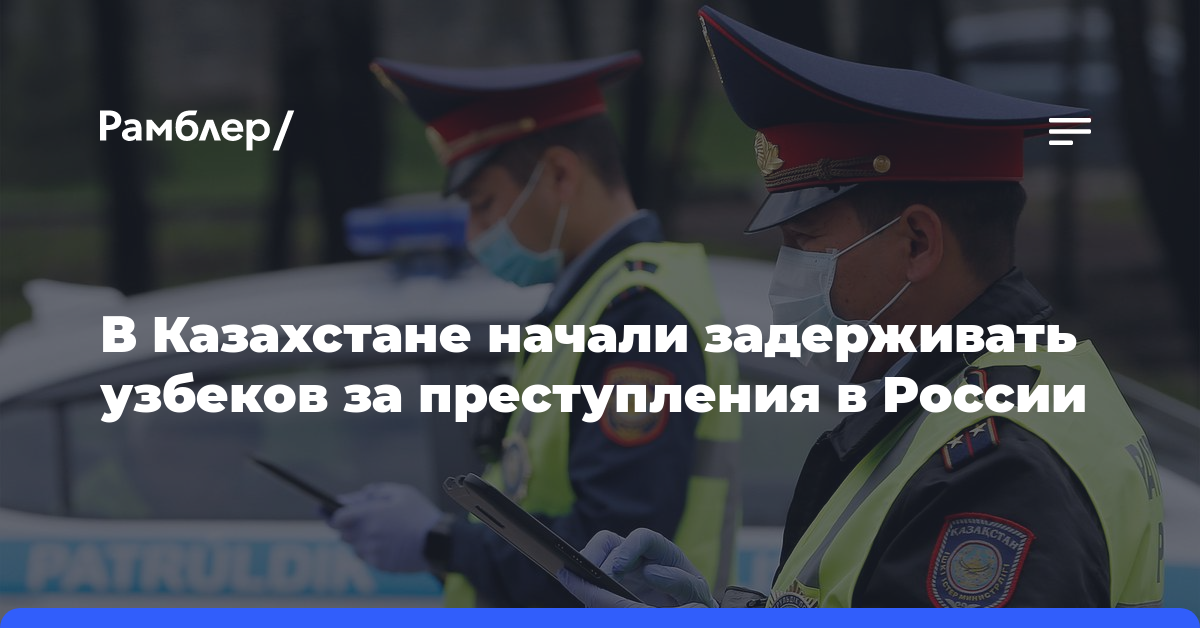 В Казахстане начали задерживать узбеков за преступления в России