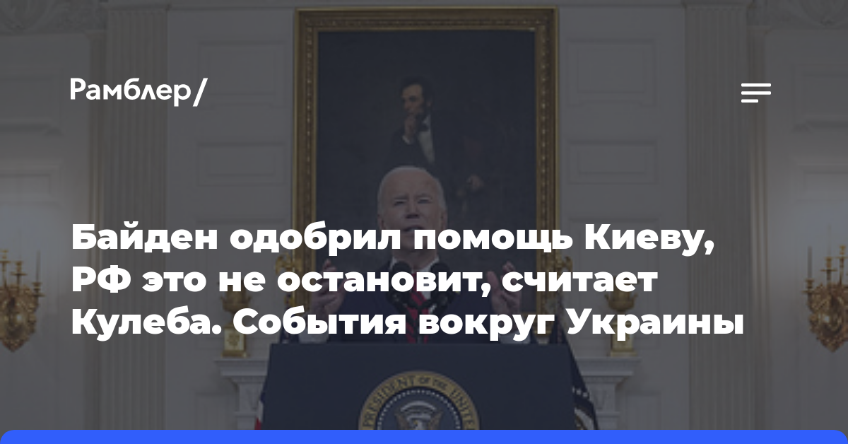 Байден одобрил помощь Киеву, РФ это не остановит, считает Кулеба. События вокруг Украины