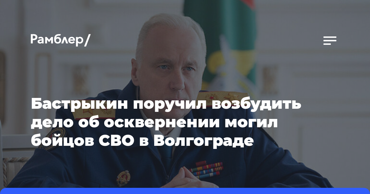 Бастрыкин поручил возбудить дело об осквернении могил бойцов СВО в Волгограде