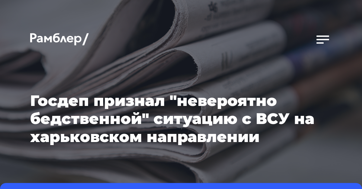 Госдеп признал «невероятно бедственной» ситуацию с ВСУ на харьковском направлении