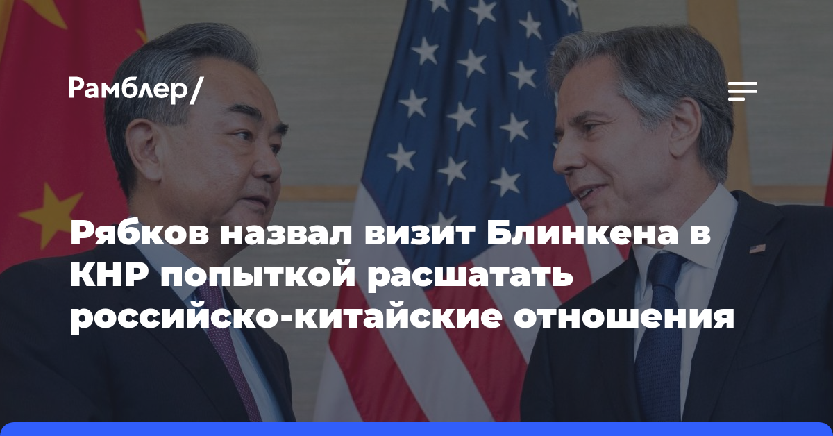 Рябков назвал визит Блинкена в КНР попыткой расшатать российско-китайские отношения